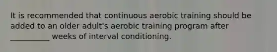 It is recommended that continuous aerobic training should be added to an older adult's aerobic training program after __________ weeks of interval conditioning.