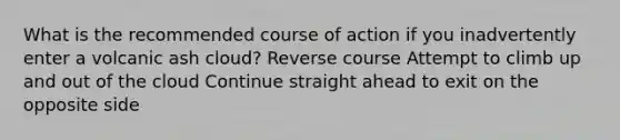 What is the recommended course of action if you inadvertently enter a volcanic ash cloud? Reverse course Attempt to climb up and out of the cloud Continue straight ahead to exit on the opposite side