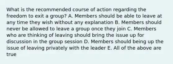 What is the recommended course of action regarding the freedom to exit a group? A. Members should be able to leave at any time they wish without any explanation B. Members should never be allowed to leave a group once they join C. Members who are thinking of leaving should bring the issue up for discussion in the group session D. Members should being up the issue of leaving privately with the leader E. All of the above are true