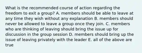 What is the recommended course of action regarding the freedom to exit a group? A. members should be able to leave at any time they wish without any explanation B. members should never be allowed to leave a group once they join. C. members who are thinking of leaving should bring the issue up for discussion in the group session D. members should bring up the issue of leaving privately with the leader E. all of the above are true