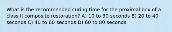 What is the recommended curing time for the proximal box of a class II composite restoration? A) 10 to 30 seconds B) 20 to 40 seconds C) 40 to 60 seconds D) 60 to 80 seconds