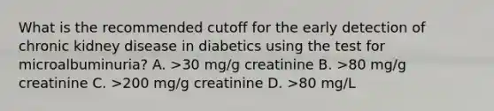 What is the recommended cutoff for the early detection of chronic kidney disease in diabetics using the test for microalbuminuria? A. >30 mg/g creatinine B. >80 mg/g creatinine C. >200 mg/g creatinine D. >80 mg/L