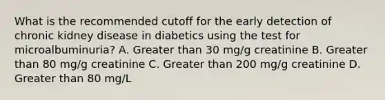 What is the recommended cutoff for the early detection of chronic kidney disease in diabetics using the test for microalbuminuria? A. Greater than 30 mg/g creatinine B. Greater than 80 mg/g creatinine C. Greater than 200 mg/g creatinine D. Greater than 80 mg/L