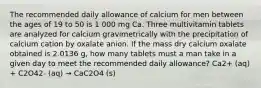 The recommended daily allowance of calcium for men between the ages of 19 to 50 is 1 000 mg Ca. Three multivitamin tablets are analyzed for calcium gravimetrically with the precipitation of calcium cation by oxalate anion. If the mass dry calcium oxalate obtained is 2.0136 g, how many tablets must a man take in a given day to meet the recommended daily allowance? Ca2+ (aq) + C2O42- (aq) → CaC2O4 (s)