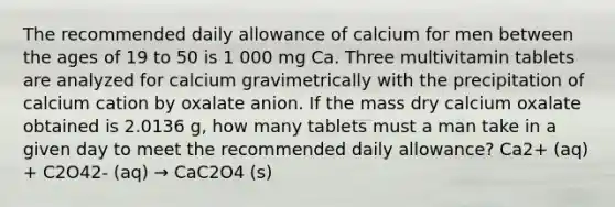 The recommended daily allowance of calcium for men between the ages of 19 to 50 is 1 000 mg Ca. Three multivitamin tablets are analyzed for calcium gravimetrically with the precipitation of calcium cation by oxalate anion. If the mass dry calcium oxalate obtained is 2.0136 g, how many tablets must a man take in a given day to meet the recommended daily allowance? Ca2+ (aq) + C2O42- (aq) → CaC2O4 (s)