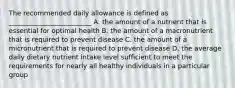 The recommended daily allowance is defined as _________________________ A. the amount of a nutrient that is essential for optimal health B. the amount of a macronutrient that is required to prevent disease C. the amount of a micronutrient that is required to prevent disease D. the average daily dietary nutrient intake level sufficient to meet the requirements for nearly all healthy individuals in a particular group