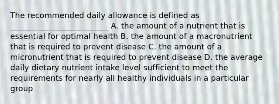 The recommended daily allowance is defined as _________________________ A. the amount of a nutrient that is essential for optimal health B. the amount of a macronutrient that is required to prevent disease C. the amount of a micronutrient that is required to prevent disease D. the average daily dietary nutrient intake level sufficient to meet the requirements for nearly all healthy individuals in a particular group