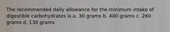 The recommended daily allowance for the minimum intake of digestible carbohydrates is a. 30 grams b. 400 grams c. 260 grams d. 130 grams