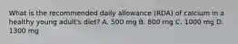 What is the recommended daily allowance (RDA) of calcium in a healthy young adult's diet? A. 500 mg B. 800 mg C. 1000 mg D. 1300 mg