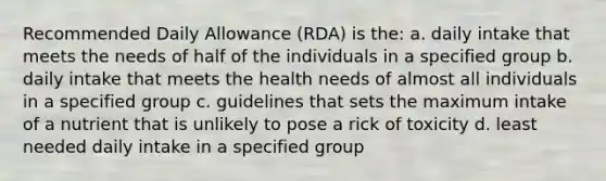 Recommended Daily Allowance (RDA) is the: a. daily intake that meets the needs of half of the individuals in a specified group b. daily intake that meets the health needs of almost all individuals in a specified group c. guidelines that sets the maximum intake of a nutrient that is unlikely to pose a rick of toxicity d. least needed daily intake in a specified group