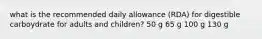 what is the recommended daily allowance (RDA) for digestible carboydrate for adults and children? 50 g 65 g 100 g 130 g