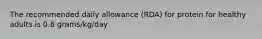 The recommended daily allowance (RDA) for protein for healthy adults is 0.8 grams/kg/day