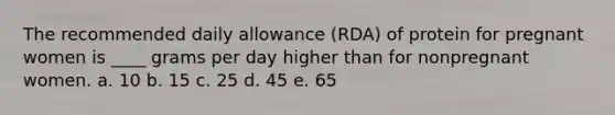 The recommended daily allowance (RDA) of protein for pregnant women is ____ grams per day higher than for nonpregnant women. a. 10 b. 15 c. 25 d. 45 e. 65