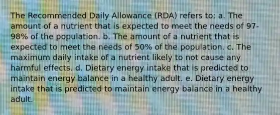 The Recommended Daily Allowance (RDA) refers to: a. The amount of a nutrient that is expected to meet the needs of 97-98% of the population. b. The amount of a nutrient that is expected to meet the needs of 50% of the population. c. The maximum daily intake of a nutrient likely to not cause any harmful effects. d. Dietary energy intake that is predicted to maintain energy balance in a healthy adult. e. Dietary energy intake that is predicted to maintain energy balance in a healthy adult.