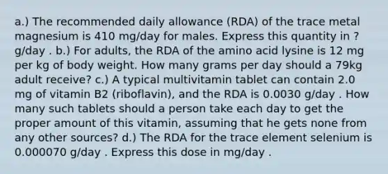 a.) The recommended daily allowance (RDA) of the trace metal magnesium is 410 mg/day for males. Express this quantity in ?g/day . b.) For adults, the RDA of the amino acid lysine is 12 mg per kg of body weight. How many grams per day should a 79kg adult receive? c.) A typical multivitamin tablet can contain 2.0 mg of vitamin B2 (riboflavin), and the RDA is 0.0030 g/day . How many such tablets should a person take each day to get the proper amount of this vitamin, assuming that he gets none from any other sources? d.) The RDA for the trace element selenium is 0.000070 g/day . Express this dose in mg/day .