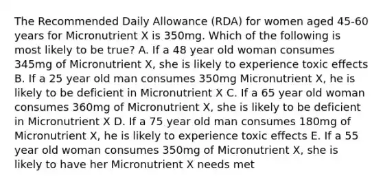 The Recommended Daily Allowance (RDA) for women aged 45-60 years for Micronutrient X is 350mg. Which of the following is most likely to be true? A. If a 48 year old woman consumes 345mg of Micronutrient X, she is likely to experience toxic effects B. If a 25 year old man consumes 350mg Micronutrient X, he is likely to be deficient in Micronutrient X C. If a 65 year old woman consumes 360mg of Micronutrient X, she is likely to be deficient in Micronutrient X D. If a 75 year old man consumes 180mg of Micronutrient X, he is likely to experience toxic effects E. If a 55 year old woman consumes 350mg of Micronutrient X, she is likely to have her Micronutrient X needs met