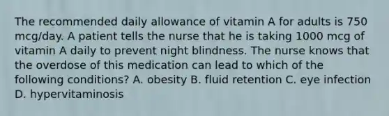 The recommended daily allowance of vitamin A for adults is 750 mcg/day. A patient tells the nurse that he is taking 1000 mcg of vitamin A daily to prevent night blindness. The nurse knows that the overdose of this medication can lead to which of the following conditions? A. obesity B. fluid retention C. eye infection D. hypervitaminosis