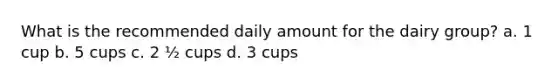 What is the recommended daily amount for the dairy group? a. 1 cup b. 5 cups c. 2 ½ cups d. 3 cups