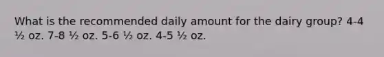 What is the recommended daily amount for the dairy group? 4-4 ½ oz. 7-8 ½ oz. 5-6 ½ oz. 4-5 ½ oz.