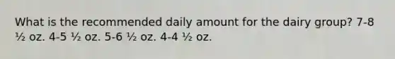 What is the recommended daily amount for the dairy group? 7-8 ½ oz. 4-5 ½ oz. 5-6 ½ oz. 4-4 ½ oz.