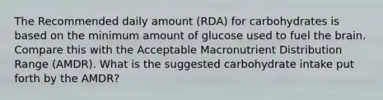 The Recommended daily amount (RDA) for carbohydrates is based on the minimum amount of glucose used to fuel the brain. Compare this with the Acceptable Macronutrient Distribution Range (AMDR). What is the suggested carbohydrate intake put forth by the AMDR?