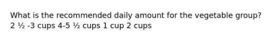 What is the recommended daily amount for the vegetable group? 2 ½ -3 cups 4-5 ½ cups 1 cup 2 cups