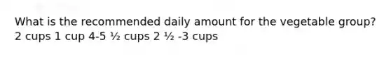 What is the recommended daily amount for the vegetable group? 2 cups 1 cup 4-5 ½ cups 2 ½ -3 cups