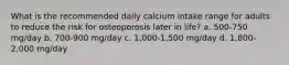 What is the recommended daily calcium intake range for adults to reduce the risk for osteoporosis later in life? a. 500-750 mg/day b. 700-900 mg/day c. 1,000-1,500 mg/day d. 1,800-2,000 mg/day