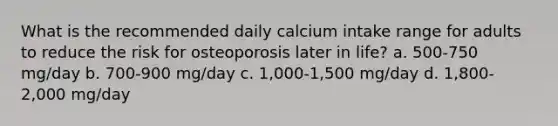 What is the recommended daily calcium intake range for adults to reduce the risk for osteoporosis later in life? a. 500-750 mg/day b. 700-900 mg/day c. 1,000-1,500 mg/day d. 1,800-2,000 mg/day