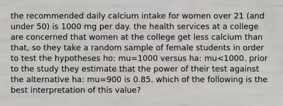 the recommended daily calcium intake for women over 21 (and under 50) is 1000 mg per day. the health services at a college are concerned that women at the college get less calcium than that, so they take a random sample of female students in order to test the hypotheses ho: mu=1000 versus ha: mu<1000. prior to the study they estimate that the power of their test against the alternative ha: mu=900 is 0.85. which of the following is the best interpretation of this value?