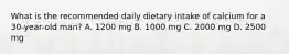 What is the recommended daily dietary intake of calcium for a 30-year-old man? A. 1200 mg B. 1000 mg C. 2000 mg D. 2500 mg