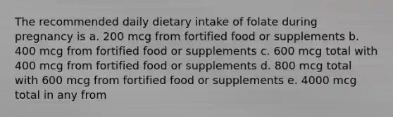 The recommended daily dietary intake of folate during pregnancy is a. 200 mcg from fortified food or supplements b. 400 mcg from fortified food or supplements c. 600 mcg total with 400 mcg from fortified food or supplements d. 800 mcg total with 600 mcg from fortified food or supplements e. 4000 mcg total in any from