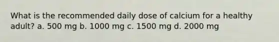 What is the recommended daily dose of calcium for a healthy adult? a. 500 mg b. 1000 mg c. 1500 mg d. 2000 mg