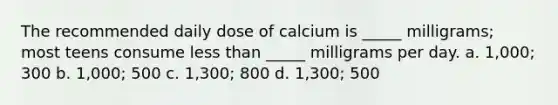 The recommended daily dose of calcium is _____ milligrams; most teens consume less than _____ milligrams per day. a. 1,000; 300 b. 1,000; 500 c. 1,300; 800 d. 1,300; 500