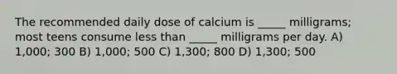 The recommended daily dose of calcium is _____ milligrams; most teens consume less than _____ milligrams per day. A) 1,000; 300 B) 1,000; 500 C) 1,300; 800 D) 1,300; 500