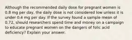 Although the recommended daily dose for pregnant women is 0.8 mg per day, the daily dose is not considered low unless it is under 0.4 mg per day. If the survey found a sample mean of 0.72, should researchers spend time and money on a campaign to educate pregnant women on the dangers of folic acid deficiency? Explain your answer.