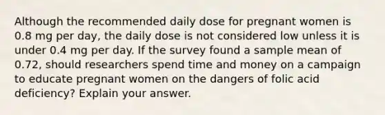 Although the recommended daily dose for pregnant women is 0.8 mg per day, the daily dose is not considered low unless it is under 0.4 mg per day. If the survey found a sample mean of 0.72, should researchers spend time and money on a campaign to educate pregnant women on the dangers of folic acid deficiency? Explain your answer.