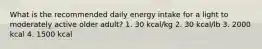 What is the recommended daily energy intake for a light to moderately active older adult? 1. 30 kcal/kg 2. 30 kcal/lb 3. 2000 kcal 4. 1500 kcal