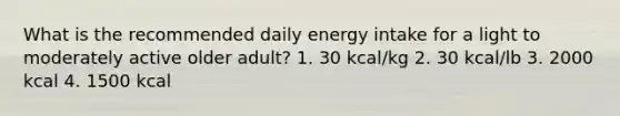 What is the recommended daily energy intake for a light to moderately active older adult? 1. 30 kcal/kg 2. 30 kcal/lb 3. 2000 kcal 4. 1500 kcal