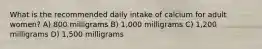 What is the recommended daily intake of calcium for adult women? A) 800 milligrams B) 1,000 milligrams C) 1,200 milligrams D) 1,500 milligrams