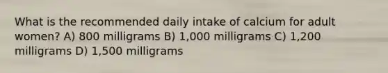 What is the recommended daily intake of calcium for adult women? A) 800 milligrams B) 1,000 milligrams C) 1,200 milligrams D) 1,500 milligrams