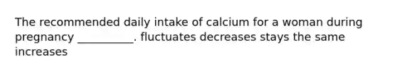 The recommended daily intake of calcium for a woman during pregnancy __________. fluctuates decreases stays the same increases