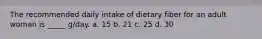 The recommended daily intake of dietary fiber for an adult woman is _____ g/day. a. 15 b. 21 c. 25 d. 30