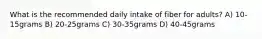 What is the recommended daily intake of fiber for adults? A) 10-15grams B) 20-25grams C) 30-35grams D) 40-45grams