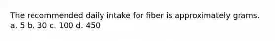 The recommended daily intake for fiber is approximately grams. a. 5 b. 30 c. 100 d. 450