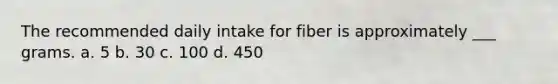 The recommended daily intake for fiber is approximately ___ grams. a. 5 b. 30 c. 100 d. 450