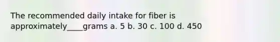 The recommended daily intake for fiber is approximately____grams a. 5 b. 30 c. 100 d. 450