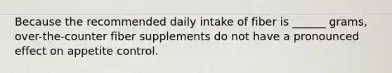 Because the recommended daily intake of fiber is ______ grams, over-the-counter fiber supplements do not have a pronounced effect on appetite control.