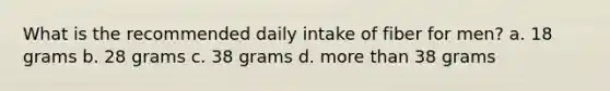 What is the recommended daily intake of fiber for men? a. 18 grams b. 28 grams c. 38 grams d. more than 38 grams