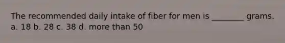 The recommended daily intake of fiber for men is ________ grams. a. 18 b. 28 c. 38 d. more than 50